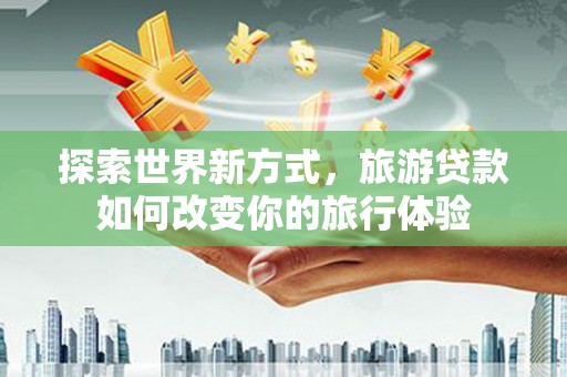 耒阳探索世界新方式，旅游贷款如何改变你的旅行体验