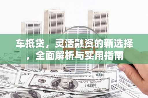 新会车抵贷，灵活融资的新选择，全面解析与实用指南